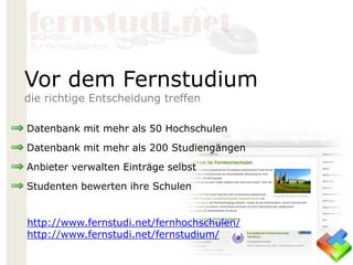 Datenbank mit mehr als 50 Hochschulen
Datenbank mit mehr als 200 Studiengängen
Anbieter verwalten Einträge selbst
Studenten bewerten ihre Schulen
http://www.fernstudi.net/fernhochschulen/
http://www.fernstudi.net/fernstudium/
Vor dem Fernstudium
die richtige Entscheidung treffen
 