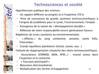 Technosciences et société
                                                •Appréhension publique des sciences
                                                 ✔
                                                     Un rapport différent au progrès et à l’expertise (70’s)
Enseigner des controverses socioscientifiques




                                                 ✔
                                                       Prise de conscience de grands systèmes technoscientifiques à
                                                     l’origine de problèmes pour la santé, l’environnement, l’emploi
                                                 ✔
                                                     Emergence de la notion de « développement durable »
                                                 ✔
                                                     Réflexion de notre responsabilité envers générations futures
                                                •Répétition de crises sanitaires ou environnementales
                                                 ✔
                                                       « Affaires »   du   sang   contaminé,   amiante,    vache   folle,
                                                     Tchernobyl…
                                                 ✔
                                                     Grands équilibres planétaires (climat, ozone, eau…)
                                                •Volonté de réappropriation citoyenne des choix technoscientifiques
                                                 ✔
                                                       Associations (CRIIRAD, SIDA, AFM...) : nouvel acteur dans
                                                     l’expertise et la recherche
                                                 ✔
                                                       « Tournant participatif »
                                                 ✔
                                                      Mouvance altermondialiste
                                                 ✔
                                                      Multiplication des formes d’engagement              10
 