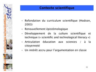 Contexte scientifique
Enseigner des controverses socioscientifiques




                                                • Refondation du curriculum scientifique (Hodson,
                                                  2003)
                                                • Renouvellement épistémologique
                                                • Développement de la culture scientifique et
                                                  technique (« scientific and technological literacy »)
                                                • Articulation   éducation   aux   sciences   /   à        la
                                                  citoyenneté
                                                • Un intérêt accru pour l’argumentation en classe




                                                                                                      11
 