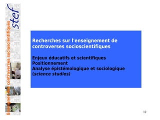 Enseigner des controverses socioscientifiques




                                                Recherches sur l'enseignement de
                                                controverses socioscientifiques

                                                Enjeux éducatifs et scientifiques
                                                Positionnement
                                                Analyse épistémologique et sociologique
                                                (science studies)




                                                                                          12
 