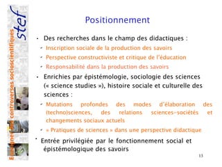 Positionnement
Enseigner des controverses socioscientifiques



                                                • Des recherches dans le champ des didactiques :
                                                    ✔
                                                        Inscription sociale de la production des savoirs
                                                    ✔
                                                        Perspective constructiviste et critique de l’éducation
                                                    ✔
                                                        Responsabilité dans la production des savoirs
                                                • Enrichies par épistémologie, sociologie des sciences
                                                  (« science studies »), histoire sociale et culturelle des
                                                  sciences :
                                                    ✔
                                                        Mutations profondes des modes d’élaboration des
                                                        (techno)sciences, des   relations sciences-sociétés et
                                                        changements sociaux actuels
                                                    ✔
                                                        « Pratiques de sciences » dans une perspective didactique
                                                •
                                                    Entrée privilégiée par le fonctionnement social et
                                                     épistémologique des savoirs
                                                                                                                 13
 