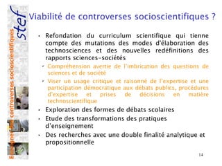Viabilité de controverses socioscientifiques ?
Enseigner des controverses socioscientifiques



                                                  • Refondation du curriculum scientifique qui tienne
                                                    compte des mutations des modes d'élaboration des
                                                    technosciences et des nouvelles redéfinitions des
                                                    rapports sciences-sociétés
                                                   ✔
                                                       Compréhension avertie de     l’imbrication des questions de
                                                       sciences et de société
                                                   ✔
                                                       Viser un usage critique et   raisonné de l’expertise et une
                                                       participation démocratique   aux débats publics, procédures
                                                       d’expertise    et   prises    de   décisions   en   matière
                                                       technoscientifique
                                                  • Exploration des formes de débats scolaires
                                                  • Etude des transformations des pratiques
                                                    d’enseignement
                                                  • Des recherches avec une double finalité analytique et
                                                    propositionnelle
                                                                                                              14
 