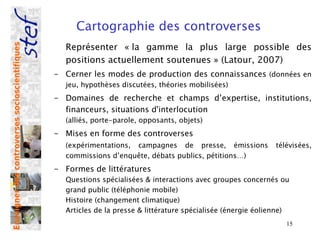 Cartographie des controverses 
                                                  Représenter « la gamme la plus large possible des
Enseigner des controverses socioscientifiques




                                                  positions actuellement soutenues » (Latour, 2007)
                                                - Cerner les modes de production des connaissances (données en
                                                  jeu, hypothèses discutées, théories mobilisées)
                                                - Domaines de recherche et champs d’expertise, institutions,
                                                  financeurs, situations d'interlocution
                                                  (alliés, porte-parole, opposants, objets)
                                                - Mises en forme des controverses
                                                  (expérimentations, campagnes de presse, émissions             télévisées,
                                                  commissions d’enquête, débats publics, pétitions…)
                                                - Formes de littératures
                                                  Questions spécialisées & interactions avec groupes concernés ou
                                                  grand public (téléphonie mobile)
                                                  Histoire (changement climatique)
                                                  Articles de la presse & littérature spécialisée (énergie éolienne)
                                                                                                                   15
 
