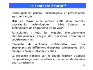 Le contexte éducatif
• L’enseignement général, technologique et professionnel
  agricole français
• Mise en œuvre à la rentrée 2006 d’un nouveau
  baccalauréat  technologique    :   Série Sciences et
  Technologies de l’Agronomie et du Vivant
• Particularités : tous les modules d’enseignement
  pluridisciplinaires, intègre des questions scientifiques
  socialement vives
• Démarche     de    recherche  collaborative    avec   des
  enseignants de différentes disciplines (philosophie, STA,
  biologie-écologie, physique-chimie)
• La séquence élaborée sert la double fonction d’activité
  d’apprentissage pour les élèves et de recueil de données
  pour la recherche
                                                         18
 