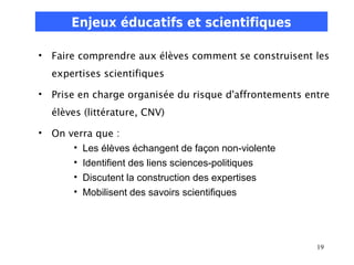Enjeux éducatifs et scientifiques

• Faire comprendre aux élèves comment se construisent les
  expertises scientifiques

• Prise en charge organisée du risque d'affrontements entre
  élèves (littérature, CNV)

• On verra que :
      • Les élèves échangent de façon non-violente
      • Identifient des liens sciences-politiques
      • Discutent la construction des expertises
      • Mobilisent des savoirs scientifiques




                                                        19
 