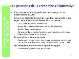 Les principes de la recherche collaborative
                           •   Choix des contenus négociés avec les enseignants et
                               l’intervenante en CNV
Conception collaborative




                           •   Intègre les objectifs d’apprentissage des enseignants et les
                               enjeux éducatifs et scientifiques de la recherche :
   pluridisciplinaire




                                  Choix didactiques des enseignants
                                  Modes d’intervention pédagogique pluridisciplinaire
                                  Gestion du temps concertée
                                  Co-analyse du contexte d’enseignement (comportements des
                                  élèves, éléments de la vie scolaire …)
                           •   Des principes éthiques partagés :
                                  Élèves sujets et non objets d’un jeu de laboratoire artificiel qui
                                  s’accordent aux demandes des expérimentateurs (Lave, 1988)
                           •   Qui rejoignent positionnement épistémologique :
                                  Considérer l’apprentissage en situation


                                                                                                   20
 