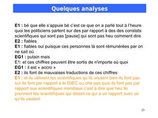 Quelques analyses

E1 : bé que elle s’appuie bè c’est ce que on a parlé tout à l’heure
quoi les politiciens parlent sur des par rapport à des des constats
scientifiques qui sont pas [pause] qui sont pas heu comment dire
E2 : fiables
E1 : fiables oui puisque ces personnes là sont rémunérées par on
ne sait où
EG1 : putain mais
E1: et ces chiffres peuvent être sortis de n'importe où quoi
EG1 : il est « accro »
E2 : ils font de mauvaises traductions de ces chiffres
E1 : et ils utilisent les scientifiques qu’ils veulent bien ils font pas
sur ils font par rapport à le GIEC ou ché pas quoi ils font pas par
rapport aux scientifiques mondiaux c’est à dire que heu ils
prennent les scientifiques qui disent ce qui a un rapport avec ce
qu’ils veulent

                                                                       25
 