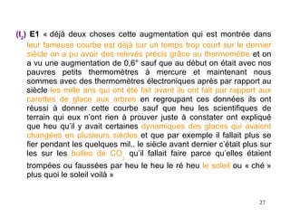 (I2) E1 « déjà deux choses cette augmentation qui est montrée dans
    leur fameuse courbe est déjà sur un temps trop court sur le dernier
    siècle on a pu avoir des relevés précis grâce au thermomètre et on
    a vu une augmentation de 0,6° sauf que au début on était avec nos
    pauvres petits thermomètres à mercure et maintenant nous
    sommes avec des thermomètres électroniques après par rapport au
    siècle les mille ans qui ont été fait avant ils ont fait par rapport aux
    carottes de glace aux arbres en regroupant ces données ils ont
    réussi à donner cette courbe sauf que heu les scientifiques de
    terrain qui eux n’ont rien à prouver juste à constater ont expliqué
    que heu qu’il y avait certaines dynamiques des glaces qui avaient
    changées en plusieurs siècles et que par exemple il fallait plus se
    fier pendant les quelques mil.. le siècle avant dernier c’était plus sur
    les sur les bulles de CO2 qu’il fallait faire parce qu’elles étaient
   trompées ou faussées par heu le heu le ré heu le soleil ou « ché »
   plus quoi le soleil voilà »


                                                                        27
 