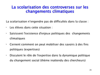 La scolarisation des controverses sur les
             changements climatiques

La scolarisation n’engendre pas de difficultés dans la classe :
•
    Les élèves dans cette situation :
•
    Saisissent l'existence d'enjeux politiques des changements
    climatiques
•
    Cernent comment on peut mobiliser des savoirs à des fins
    politiques (expertises)
•
    Discutent le rôle de l'expertise dans la dynamique politique
    du changement social (thème inattendu des chercheurs)


                                                                  28
 