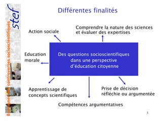 Enseigner des controverses socioscientifiques
                                                              Différentes finalités

                                                                      Comprendre la nature des sciences
                                                 Action sociale       et évaluer des expertises



                                                Education     Des questions socioscientifiques
                                                morale             dans une perspective
                                                                   d’éducation citoyenne




                                                 Apprentissage de                Prise de décision
                                                 concepts scientifiques          réfléchie ou argumentée

                                                              Compétences argumentatives
                                                                                                    3
 