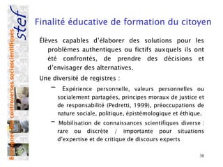 Finalité éducative de formation du citoyen
Enseigner des controverses socioscientifiques




                                                 Élèves capables d’élaborer des solutions pour les
                                                    problèmes authentiques ou fictifs auxquels ils ont
                                                    été confrontés, de prendre des décisions et
                                                    d’envisager des alternatives.
                                                 Une diversité de registres :
                                                    -    Expérience personnelle, valeurs personnelles ou
                                                        socialement partagées, principes moraux de justice et
                                                        de responsabilité (Pedretti, 1999), préoccupations de
                                                        nature sociale, politique, épistémologique et éthique.
                                                    -    Mobilisation de connaissances scientifiques diverse :
                                                        rare ou discrète / importante pour situations
                                                        d’expertise et de critique de discours experts

                                                                                                            30
 