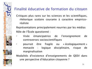 Finalité éducative de formation du citoyen
Enseigner des controverses socioscientifiques



                                                 Critiques plus rares sur les sciences et les scientifiques,
                                                    rhétorique scolaire courante à caractère empirico-
                                                    réaliste
                                                 Représentations principalement nourries par les médias
                                                 Rôle de l’École questionné :
                                                 ✔
                                                      Visée émancipatrice de l’enseignement                 de
                                                      controverses socioscientifiques
                                                 ✔
                                                      pourrait être fragile ou « écologiquement »
                                                      menacée : logique disciplinaire, risque de
                                                      marginalisation
                                                 Modalités d’existence d’enseignements de QSSV dans
                                                   une perspective d’éducation citoyenne ?
                                                                                                       31
 