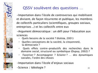QSSV soulèvent des questions …
Enseigner des controverses socioscientifiques



                                                •Importation dans l’école de controverses qui mobilisent
                                                et divisent, de façon récurrente et publique, les membres
                                                de collectifs particuliers (scientifiques, groupes sociaux,
                                                entreprises ..) et les collectifs entre eux
                                                •Argument démocratique : un défi pour l’éducation aux
                                                sciences
                                                 ✔
                                                      Quels besoins de la société ? (Kolstø, 2001)
                                                 ✔
                                                      Quelles conceptions de la société, la citoyenneté,
                                                      la démocratie ?
                                                 ✔
                                                       Quels effets contre-productifs des recherches dans le
                                                     domaine social, structurel ou symbolique (Dupuy, 2002) ?
                                                 ✔
                                                       Favoriser ? Accompagner ? Eclairer ? … des dynamiques
                                                     sociales, l’ordre des choses

                                                •Importation dans l’école d’enjeux sociaux
                                                •Science / Idéologie ?                                  32
 