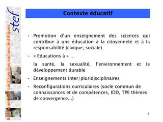 Contexte éducatif
Enseigner des controverses socioscientifiques




                                                • Promotion d’un enseignement des sciences qui
                                                  contribue à une éducation à la citoyenneté et à la
                                                  responsabilité (civique, sociale)
                                                • « Educations à » …
                                                  la santé, la sexualité,     l’environnement   et   le
                                                  développement durable
                                                • Enseignements inter/pluridisciplinaires
                                                • Reconfigurations curriculaires (socle commun de
                                                  connaissances et de compétences, IDD, TPE thèmes
                                                  de convergence...)


                                                                                                     5
 