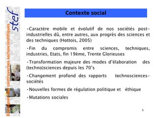 Contexte social
Enseigner des controverses socioscientifiques




                                                •Caractère mobile et évolutif de nos sociétés post-
                                                industrielles dû, entre autres, aux progrès des sciences et
                                                des techniques (Hottois, 2005)
                                                •Fin du compromis entre sciences, techniques,
                                                industries, Etats, fin 19ème, Trente Glorieuses
                                                •Transformation majeure des modes d’élaboration        des
                                                (techno)sciences depuis les 70’s
                                                •Changement profond des rapports          technosciences-
                                                sociétés
                                                •Nouvelles formes de régulation politique et éthique
                                                •Mutations sociales

                                                                                                       6
 