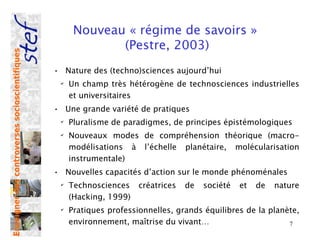 Nouveau « régime de savoirs »
                                                             (Pestre, 2003)
Enseigner des controverses socioscientifiques




                                                • Nature des (techno)sciences aujourd’hui
                                                 ✔
                                                     Un champ très hétérogène de technosciences industrielles
                                                     et universitaires
                                                • Une grande variété de pratiques
                                                 ✔
                                                     Pluralisme de paradigmes, de principes épistémologiques
                                                 ✔
                                                     Nouveaux modes de compréhension théorique (macro-
                                                     modélisations à l’échelle planétaire, molécularisation
                                                     instrumentale)
                                                • Nouvelles capacités d’action sur le monde phénoménales
                                                 ✔
                                                     Technosciences    créatrices   de   société   et   de   nature
                                                     (Hacking, 1999)
                                                 ✔
                                                     Pratiques professionnelles, grands équilibres de la planète,
                                                     environnement, maîtrise du vivant…                       7
 