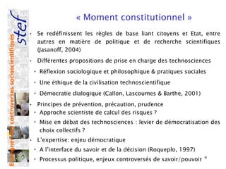 « Moment constitutionnel »
                                                • Se redéfinissent les règles de base liant citoyens et Etat, entre
Enseigner des controverses socioscientifiques




                                                  autres en matière de politique et de recherche scientifiques
                                                  (Jasanoff, 2004)
                                                • Différentes propositions de prise en charge des technosciences
                                                 ✔
                                                     Réflexion sociologique et philosophique & pratiques sociales
                                                 ✔
                                                     Une éthique de la civilisation technoscientifique
                                                 ✔
                                                     Démocratie dialogique (Callon, Lascoumes & Barthe, 2001)
                                                • Principes de prévention, précaution, prudence
                                                 ✔
                                                   Approche scientiste de calcul des risques ?
                                                 ✔
                                                     Mise en débat des technosciences : levier de démocratisation des
                                                     choix collectifs ?
                                                • L’expertise: enjeu démocratique
                                                 ✔
                                                     A l’interface du savoir et de la décision (Roqueplo, 1997)
                                                 ✔
                                                     Processus politique, enjeux controversés de savoir/pouvoir   9
 
