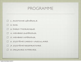 PROGRAMME

                     1. ANATOMIE GÉNÉRALE.
                     2. DOS.
                     3. PAROI THORACIQUE.
                     4. MEMBRE SUPÉRIEUR.
                     5. MEMBRE INFÉRIEUR.
                     6. SYSTÈME CARDIO-VASCULAIRE.
                     7. SYSTÈME RESPIRATOIRE.
                     8. ORGANES INTERNES.
                     9. SYSTÈME NERVEUX



martes 20 de septiembre de 2011
 
