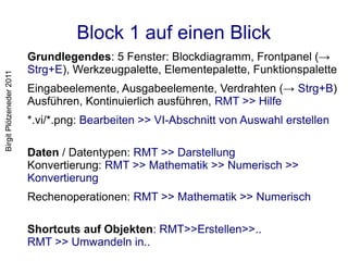 Block 1 auf einen Blick
                          Grundlegendes: 5 Fenster: Blockdiagramm, Frontpanel (→
                          Strg+E), Werkzeugpalette, Elementepalette, Funktionspalette
Birgit Plötzeneder 2011




                          Eingabeelemente, Ausgabeelemente, Verdrahten (→ Strg+B)
                          Ausführen, Kontinuierlich ausführen, RMT >> Hilfe
                          *.vi/*.png: Bearbeiten >> VI-Abschnitt von Auswahl erstellen

                          Daten / Datentypen: RMT >> Darstellung
                          Konvertierung: RMT >> Mathematik >> Numerisch >>
                          Konvertierung
                          Rechenoperationen: RMT >> Mathematik >> Numerisch

                          Shortcuts auf Objekten: RMT>>Erstellen>>..
                          RMT >> Umwandeln in..
 