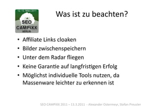 Was	
  ist	
  zu	
  beachten?	
  

•  Aﬃliate	
  Links	
  cloaken	
  
•  Bilder	
  zwischenspeichern	
  
•  Unter	
  dem	
  Radar	
  ﬂiegen	
  
•  Keine	
  GaranTe	
  auf	
  langfrisTgen	
  Erfolg	
  
•  Möglichst	
  individuelle	
  Tools	
  nutzen,	
  da	
  
   Massenware	
  leichter	
  zu	
  erkennen	
  ist	
  


            SEO	
  CAMPIXX	
  2011	
  –	
  13.3.2011	
  	
  -­‐	
  Alexander	
  Ostermeyr,	
  Stefan	
  Preusler	
  
 