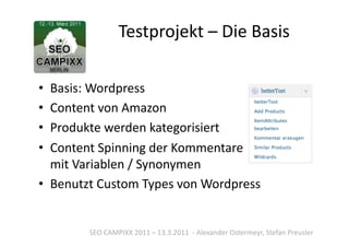 Testprojekt	
  –	
  Die	
  Basis	
  

•  Basis:	
  Wordpress	
  
•  Content	
  von	
  Amazon	
  
•  Produkte	
  werden	
  kategorisiert	
  
•  Content	
  Spinning	
  der	
  Kommentare	
  
   mit	
  Variablen	
  /	
  Synonymen	
  
•  Benutzt	
  Custom	
  Types	
  von	
  Wordpress	
  


            SEO	
  CAMPIXX	
  2011	
  –	
  13.3.2011	
  	
  -­‐	
  Alexander	
  Ostermeyr,	
  Stefan	
  Preusler	
  
 