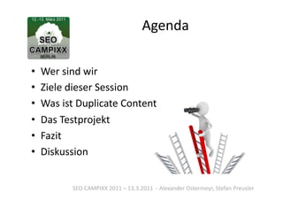 Agenda	
  

•  Wer	
  sind	
  wir	
  
•  Ziele	
  dieser	
  Session	
  
•  Was	
  ist	
  Duplicate	
  Content	
  
•  Das	
  Testprojekt	
  
•  Fazit	
  
•  Diskussion	
  


             SEO	
  CAMPIXX	
  2011	
  –	
  13.3.2011	
  	
  -­‐	
  Alexander	
  Ostermeyr,	
  Stefan	
  Preusler	
  
 