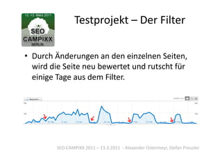Testprojekt	
  –	
  Der	
  Filter	
  

•  Durch	
  Änderungen	
  an	
  den	
  einzelnen	
  Seiten,	
  
   wird	
  die	
  Seite	
  neu	
  bewertet	
  und	
  rutscht	
  für	
  
   einige	
  Tage	
  aus	
  dem	
  Filter.	
  




             SEO	
  CAMPIXX	
  2011	
  –	
  13.3.2011	
  	
  -­‐	
  Alexander	
  Ostermeyr,	
  Stefan	
  Preusler	
  
 
