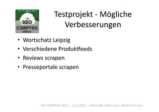 Testprojekt	
  -­‐	
  Mögliche	
  
                          Verbesserungen	
  
•  Wortschatz	
  Leipzig	
  
•  Verschiedene	
  Produkoeeds	
  
•  Reviews	
  scrapen	
  
•  Presseportale	
  scrapen	
  




          SEO	
  CAMPIXX	
  2011	
  –	
  13.3.2011	
  	
  -­‐	
  Alexander	
  Ostermeyr,	
  Stefan	
  Preusler	
  
 