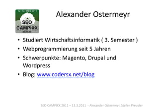 Alexander	
  Ostermeyr	
  

•  Studiert	
  WirtschaSsinformaTk	
  (	
  3.	
  Semester	
  )	
  
•  Webprogrammierung	
  seit	
  5	
  Jahren	
  
•  Schwerpunkte:	
  Magento,	
  Drupal	
  und	
  
   Wordpress	
  
•  Blog:	
  www.codersx.net/blog	
  



            SEO	
  CAMPIXX	
  2011	
  –	
  13.3.2011	
  	
  -­‐	
  Alexander	
  Ostermeyr,	
  Stefan	
  Preusler	
  
 