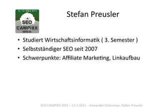 Stefan	
  Preusler	
  

•  Studiert	
  WirtschaSsinformaTk	
  (	
  3.	
  Semester	
  )	
  
•  Selbstständiger	
  SEO	
  seit	
  2007	
  
•  Schwerpunkte:	
  Aﬃliate	
  MarkeTng,	
  Linkau`au	
  




            SEO	
  CAMPIXX	
  2011	
  –	
  13.3.2011	
  	
  -­‐	
  Alexander	
  Ostermeyr,	
  Stefan	
  Preusler	
  
 