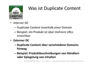 Was	
  ist	
  Duplicate	
  Content	
  

•  Interner	
  DC	
  
    – Duplicate	
  Content	
  innerhalb	
  einer	
  Domain	
  
    – Beispiel:	
  ein	
  Produkt	
  ist	
  über	
  mehrere	
  URLs	
  
      erreichbar	
  
•  Externer	
  DC	
  
    – Duplicate	
  Content	
  über	
  verschiedene	
  Domains	
  
      hinweg	
  
    – Beispiel:	
  Produktbeschreibungen	
  von	
  Händlern	
  
      oder	
  Spiegelung	
  von	
  Inhalten	
  
             SEO	
  CAMPIXX	
  2011	
  –	
  13.3.2011	
  	
  -­‐	
  Alexander	
  Ostermeyr,	
  Stefan	
  Preusler	
  
 