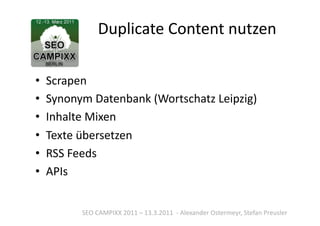 Duplicate	
  Content	
  nutzen	
  

•  Scrapen	
  
•  Synonym	
  Datenbank	
  (Wortschatz	
  Leipzig)	
  
•  Inhalte	
  Mixen	
  
•  Texte	
  übersetzen	
  
•  RSS	
  Feeds	
  
•  APIs	
  


           SEO	
  CAMPIXX	
  2011	
  –	
  13.3.2011	
  	
  -­‐	
  Alexander	
  Ostermeyr,	
  Stefan	
  Preusler	
  
 