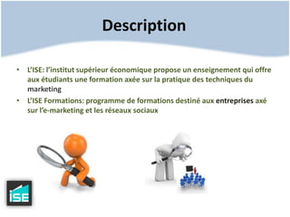 DescriptionL’ISE: l’institut supérieur économique propose un enseignement qui offre aux étudiants une formation axée sur la pratique des techniques du marketingL’ISE Formations: programme de formations destiné aux entreprises axé sur l’e-marketing et les réseaux sociaux