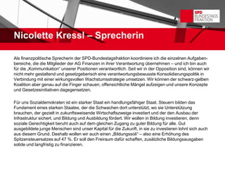Nicolette Kressl – Sprecherin

Als finanzpolitische Sprecherin der SPD-Bundestagsfraktion koordiniere ich die einzelnen Aufgaben-
bereiche, die die Mitglieder der AG Finanzen in ihrer Verantwortung übernehmen – und ich bin auch
für die „Kommunikation“ unserer Positionen verantwortlich. Seit wir in der Opposition sind, können wir
nicht mehr gestaltend und gesetzgeberisch eine verantwortungsbewusste Konsolidierungspolitik in
Verbindung mit einer wirkungsvollen Wachstumsstrategie umsetzen. Wir können der schwarz-gelben
Koalition aber genau auf die Finger schauen, offensichtliche Mängel aufzeigen und unsere Konzepte
und Gesetzesinitiativen dagegensetzen.

Für uns Sozialdemokraten ist ein starker Staat ein handlungsfähiger Staat. Steuern bilden das
Fundament eines starken Staates, der die Schwachen dort unterstützt, wo sie Unterstützung
brauchen, der gezielt in zukunftsweisende Wirtschaftszweige investiert und der den Ausbau der
Infrastruktur sichert, und Bildung und Ausbildung fördert. Wir wollen in Bildung investieren, denn
soziale Gerechtigkeit beruht auch auf dem gleichen Zugang zu guter Bildung für alle. Gut
ausgebildete junge Menschen sind unser Kapital für die Zukunft, in sie zu investieren lohnt sich auch
aus diesem Grund. Deshalb wollen wir auch einen „Bildungssoli“ – also eine Erhöhung des
Spitzensteuersatzes auf 47 %. Er soll den Freiraum dafür schaffen, zusätzliche Bildungsausgaben
solide und langfristig zu finanzieren.
 
