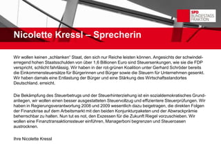 Nicolette Kressl – Sprecherin

Wir wollen keinen „schlanken“ Staat, den sich nur Reiche leisten können. Angesichts der schwindel-
erregend hohen Staatsschulden von über 1,6 Billionen Euro sind Steuersenkungen, wie sie die FDP
verspricht, schlicht fahrlässig. Wir haben in der rot-grünen Koalition unter Gerhard Schröder bereits
die Einkommensteuersätze für Bürgerinnen und Bürger sowie die Steuern für Unternehmen gesenkt.
Wir haben damals eine Entlastung der Bürger und eine Stärkung des Wirtschaftsstandortes
Deutschland. erreicht.

Die Bekämpfung des Steuerbetrugs und der Steuerhinterziehung ist ein sozialdemokratisches Grund-
anliegen, wir wollen einen besser ausgestatteten Steuervollzug und effizientere Steuerprüfungen. Wir
haben in Regierungsverantwortung 2008 und 2009 wesentlich dazu beigetragen, die direkten Folgen
der Finanzkrise auf dem Arbeitsmarkt mit den beiden Konjunkturpaketen und der Abwrackprämie
beherrschbar zu halten. Nun tut es not, den Exzessen für die Zukunft Riegel vorzuschieben. Wir
wollen eine Finanztransaktionssteuer einführen, Managerboni begrenzen und Steueroasen
austrocknen.

Ihre Nicolette Kressl
 