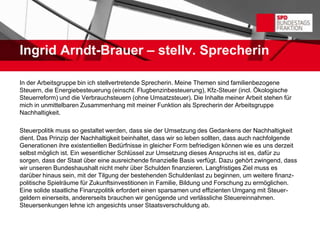 Ingrid Arndt-Brauer – stellv. Sprecherin

In der Arbeitsgruppe bin ich stellvertretende Sprecherin. Meine Themen sind familienbezogene
Steuern, die Energiebesteuerung (einschl. Flugbenzinbesteuerung), Kfz-Steuer (incl. Ökologische
Steuerreform) und die Verbrauchsteuern (ohne Umsatzsteuer). Die Inhalte meiner Arbeit stehen für
mich in unmittelbaren Zusammenhang mit meiner Funktion als Sprecherin der Arbeitsgruppe
Nachhaltigkeit.

Steuerpolitik muss so gestaltet werden, dass sie der Umsetzung des Gedankens der Nachhaltigkeit
dient. Das Prinzip der Nachhaltigkeit beinhaltet, dass wir so leben sollten, dass auch nachfolgende
Generationen ihre existentiellen Bedürfnisse in gleicher Form befriedigen können wie es uns derzeit
selbst möglich ist. Ein wesentlicher Schlüssel zur Umsetzung dieses Anspruchs ist es, dafür zu
sorgen, dass der Staat über eine ausreichende finanzielle Basis verfügt. Dazu gehört zwingend, dass
wir unseren Bundeshaushalt nicht mehr über Schulden finanzieren. Langfristiges Ziel muss es
darüber hinaus sein, mit der Tilgung der bestehenden Schuldenlast zu beginnen, um weitere finanz-
politische Spielräume für Zukunftsinvestitionen in Familie, Bildung und Forschung zu ermöglichen.
Eine solide staatliche Finanzpolitik erfordert einen sparsamen und effizienten Umgang mit Steuer-
geldern einerseits, andererseits brauchen wir genügende und verlässliche Steuereinnahmen.
Steuersenkungen lehne ich angesichts unser Staatsverschuldung ab.
 