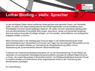 Lothar Binding – stellv. Sprecher

Zu den wichtigsten Zielen meiner politischen Arbeit gehören eine gerechte Finanz- und Haushalts-
politik. Ich setze mich dabei insbesondere für den Erhalt bestehender und die Schaffung neuer
Arbeitsplätze und einen handlungsfähigen Staat ein. Wir wollen mit einer verantwortungsbewussten
und zukunftsorientierten Finanzpolitik dafür sorgen, dass Bund, Länder und Gemeinden langfristig
über eine sichere finanzielle Grundlage verfügen, um ihre sozialen, wirtschaftlichen und ökologischen
Aufgaben erfüllen zu können.

Meine Schwerpunkte in der Arbeitsgruppe Finanzen liegen in der Weiterentwicklung der Unter-
nehmensbesteuerung in Deutschland und Europa, bei Fragen der internationalen Steuerpolitik und bei
Abkommen mit anderen Staaten zur Vermeidung der Doppelbesteuerung (DBA) und zur
Verbesserung der Zusammenarbeit zwischen Steuerverwaltungen.

Im Bereich der Unternehmensbesteuerung stehen wir vor der Herausforderung, mit den Mitteln der
nationalen und europäischen Gesetzgebung steuerrechtliche Lösungen für weltweit tätige Konzerne
zu finden, die unsere Steuerbasis in Deutschland sichern, die Wettbewerbsfähigkeit deutscher Firmen
im Ausland erhalten und Unternehmen einen angemessenen Anteil an der Finanzierung des
Gemeinwesens auferlegen.

Ihr Lothar Binding
 