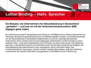 Lothar Binding – stellv. Sprecher

Ein Beispiel, wie Unternehmen ihre Steuerbelastung in Deutschland
„gestalten“ – und was wir mit der Unternehmensteuerreform 2008
dagegen getan haben

Ein Unternehmen erzielt in Deutschland einen Ertrag von 100 Millionen Euro. Dieses Unternehmen ist
Teil eines international organisierten Konzerns mit weltweit verteilten Töchter- und Enkelunternehmen.
Um die Steuerbelastung in Deutschland möglichst klein zu rechnen, überträgt das deutsche
Unternehmen seine Lizenzen einer konzernzugehörigen ausländischen Tochter einmalig zu einem
niedrigen Preis – auch wenn beispielsweise eine Erfindung, aus deren Nutzung die Lizenzgebühren
stammen, in Deutschland erforscht und entwickelt wurde und die dabei entstandenen Ausgaben die
Steuerbelastung des Unternehmens in den vergangenen Jahren vermindert haben. Das
Tochterunternehmen, bevorzugt in Ländern mit sehr niedrigen Steuersätzen, stellt dem deutschen
Unternehmen dann jährlich überhöhte Lizenzgebühren von 80 Millionen Euro in Rechnung.
 