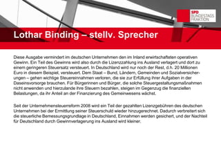 Lothar Binding – stellv. Sprecher

Diese Ausgabe vermindert im deutschen Unternehmen den im Inland erwirtschafteten operativen
Gewinn. Ein Teil des Gewinns wird also durch die Lizenzzahlung ins Ausland verlagert und dort zu
einem geringeren Steuersatz versteuert. In Deutschland wird nur noch der Rest, d.h. 20 Millionen
Euro in diesem Beispiel, versteuert. Dem Staat – Bund, Ländern, Gemeinden und Sozialversicher-
ungen – gehen wichtige Steuereinnahmen verloren, die sie zur Erfüllung ihrer Aufgaben in der
Daseinsvorsorge brauchen. Für Bürgerinnen und Bürger, die solche Steuergestaltungsmaßnahmen
nicht anwenden und hierzulande ihre Steuern bezahlen, steigen im Gegenzug die finanziellen
Belastungen, da ihr Anteil an der Finanzierung des Gemeinwesens wächst.

Seit der Unternehmensteuerreform 2008 wird ein Teil der gezahlten Lizenzgebühren des deutschen
Unternehmen bei der Ermittlung seiner Steuerschuld wieder hinzugerechnet. Dadurch verbreitert sich
die steuerliche Bemessungsgrundlage in Deutschland, Einnahmen werden gesichert, und der Nachteil
für Deutschland durch Gewinnverlagerung ins Ausland wird kleiner.
 