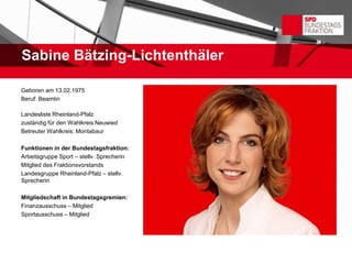 Sabine Bätzing-Lichtenthäler

Geboren am 13.02.1975
Beruf: Beamtin

Landesliste Rheinland-Pfalz
zuständig für den Wahlkreis Neuwied
Betreuter Wahlkreis: Montabaur

Funktionen in der Bundestagsfraktion:
Arbeitsgruppe Sport – stellv. Sprecherin
Mitglied des Fraktionsvorstands
Landesgruppe Rheinland-Pfalz – stellv.
Sprecherin

Mitgliedschaft in Bundestagsgremien:
Finanzausschuss – Mitglied
Sportausschuss – Mitglied
 