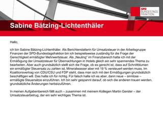 Sabine Bätzing-Lichtenthäler

Hallo,

ich bin Sabine Bätzing-Lichtenthäler. Als Berichterstatterin für Umsatzsteuer in der Arbeitsgruppe
Finanzen der SPD-Bundestagsfraktion bin ich beispielsweise zuständig für die Frage der
Gerechtigkeit ermäßigter Mehrwertsteuer. Als „Neuling“ im Finanzbereich hatte ich mit der
Ermäßigung der Umsatzsteuer für Übernachtungen in Hotels gleich ein sehr spannendes Thema zu
bearbeiten. Aber auch grundsätzlich stellt sich die Frage, ob es gerecht ist, dass auf Schnittblumen
ein ermäßigter Steuersatz zu zahlen ist, Mineralwasser aber mit 19 % versteuert werden muss. Im
Koalitionsvertrag von CDU/CSU und FDP steht, dass man sich mit den Ermäßigungen grundsätzlich
beschäftigen will. Das halte ich für richtig. Für falsch halte ich es aber, dann neue – sinnlose –
ermäßigte Steuersätze einzuführen. Ich bin sehr gespannt darauf, ob sich die anderen trauen werden,
grundsätzliche Änderungen herbeizuführen.

In meinen Aufgabenbereich fällt auch – zusammen mit meinem Kollegen Martin Gerster – der
Umsatzsteuerbetrug, der ein sehr wichtiges Thema ist.
 