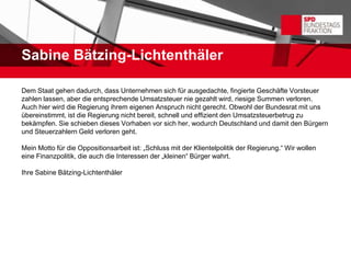 Sabine Bätzing-Lichtenthäler

Dem Staat gehen dadurch, dass Unternehmen sich für ausgedachte, fingierte Geschäfte Vorsteuer
zahlen lassen, aber die entsprechende Umsatzsteuer nie gezahlt wird, riesige Summen verloren.
Auch hier wird die Regierung ihrem eigenen Anspruch nicht gerecht. Obwohl der Bundesrat mit uns
übereinstimmt, ist die Regierung nicht bereit, schnell und effizient den Umsatzsteuerbetrug zu
bekämpfen. Sie schieben dieses Vorhaben vor sich her, wodurch Deutschland und damit den Bürgern
und Steuerzahlern Geld verloren geht.

Mein Motto für die Oppositionsarbeit ist: „Schluss mit der Klientelpolitik der Regierung.“ Wir wollen
eine Finanzpolitik, die auch die Interessen der „kleinen“ Bürger wahrt.

Ihre Sabine Bätzing-Lichtenthäler
 