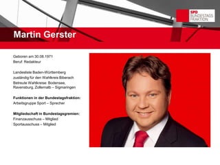Martin Gerster

Geboren am 30.08.1971
Beruf: Redakteur

Landesliste Baden-Württemberg
zuständig für den Wahlkreis Biberach
Betreute Wahlkreise: Bodensee,
Ravensburg, Zollernalb – Sigmaringen

Funktionen in der Bundestagsfraktion:
Arbeitsgruppe Sport – Sprecher

Mitgliedschaft in Bundestagsgremien:
Finanzausschuss – Mitglied
Sportausschuss – Mitglied
 