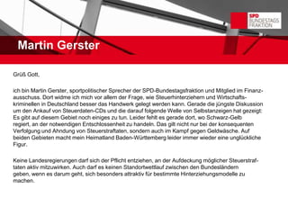 Martin Gerster

Grüß Gott,

ich bin Martin Gerster, sportpolitischer Sprecher der SPD-Bundestagsfraktion und Mitglied im Finanz-
ausschuss. Dort widme ich mich vor allem der Frage, wie Steuerhinterziehern und Wirtschafts-
kriminellen in Deutschland besser das Handwerk gelegt werden kann. Gerade die jüngste Diskussion
um den Ankauf von Steuerdaten-CDs und die darauf folgende Welle von Selbstanzeigen hat gezeigt:
Es gibt auf diesem Gebiet noch einiges zu tun. Leider fehlt es gerade dort, wo Schwarz-Gelb
regiert, an der notwendigen Entschlossenheit zu handeln. Das gilt nicht nur bei der konsequenten
Verfolgung und Ahndung von Steuerstraftaten, sondern auch im Kampf gegen Geldwäsche. Auf
beiden Gebieten macht mein Heimatland Baden-Württemberg leider immer wieder eine unglückliche
Figur.

Keine Landesregierungen darf sich der Pflicht entziehen, an der Aufdeckung möglicher Steuerstraf-
taten aktiv mitzuwirken. Auch darf es keinen Standortwettlauf zwischen den Bundesländern
geben, wenn es darum geht, sich besonders attraktiv für bestimmte Hinterziehungsmodelle zu
machen.
 