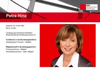 Petra Hinz

Geboren am 10.06.1962
Beruf: Juristin

Landesgruppe Nordrhein-Westfalen
Direktmandat des Wahlkreises Essen III

Funktionen in der Bundestagsfraktion:
Arbeitsgruppe Finanzen – Mitglied

Mitgliedschaft in Bundestagsgremien:
Finanzausschuss – Mitglied
Haushaltsausschuss – stellv. Mitglied
 