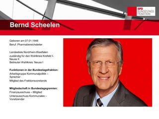 Bernd Scheelen

Geboren am 07.01.1948
Beruf: Pharmabereichsleiter

Landesliste Nordrhein-Westfalen
zuständig für den Wahlkreis Krefeld I-
Neuss II
Betreuter Wahlkreis: Neuss I

Funktionen in der Bundestagsfraktion:
Arbeitsgruppe Kommunalpolitik –
Sprecher
Mitglied des Fraktionsvorstands

Mitgliedschaft in Bundestagsgremien:
Finanzausschuss – Mitglied
Unterausschuss Kommunales –
Vorsitzender
 