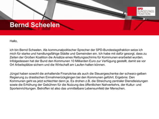 Bernd Scheelen

Hallo,

ich bin Bernd Scheelen. Als kommunalpolitischer Sprecher der SPD-Bundestagsfraktion setze ich
mich für starke und handlungsfähige Städte und Gemeinden ein. Ich habe mit dafür gesorgt, dass zu
Zeiten der Großen Koalition die Ansätze eines Rettungsschirms für Kommunen erarbeitet wurden.
Infolgedessen hat der Bund den Kommunen 10 Milliarden Euro zur Verfügung gestellt, damit sie vor
Ort Arbeitsplätze sichern und die Wirtschaft am Laufen halten können.

Jüngst haben sowohl die anhaltende Finanzkrise als auch die Steuergeschenke der schwarz-gelben
Regierung zu drastischen Einnahmerückgängen bei den Kommunen geführt. Ergebnis: Den
Kommunen geht es jetzt schlechter denn je. Es drohen z.B. die Streichung zentraler Dienstleistungen
sowie die Erhöhung der Gebühren für die Nutzung des öffentlichen Nahverkehrs, der Kultur- und
Sporteinrichtungen. Betroffen ist also das unmittelbare Lebensumfeld der Menschen.
 