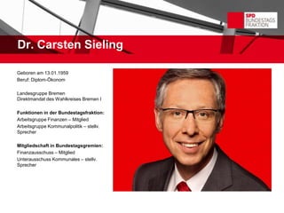 Dr. Carsten Sieling

Geboren am 13.01.1959
Beruf: Diplom-Ökonom

Landesgruppe Bremen
Direktmandat des Wahlkreises Bremen I

Funktionen in der Bundestagsfraktion:
Arbeitsgruppe Finanzen – Mitglied
Arbeitsgruppe Kommunalpolitik – stellv.
Sprecher

Mitgliedschaft in Bundestagsgremien:
Finanzausschuss – Mitglied
Unterausschuss Kommunales – stellv.
Sprecher
 