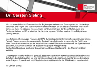 Dr. Carsten Sieling

Mit hunderten Milliarden Euro mussten die Regierungen weltweit das Finanzsystem vor dem Kollaps
bewahren. Die Folgen sind überall horrende Staatsschulden, die die Steuerzahlerinnen und Steuer-
zahler auf Jahre hin abtragen müssen. Es ist nicht nur eine Frage der Gerechtigkeit, dass jene
Casinokapitalisten und Finanzjunkies, die die Krise verursacht haben, auch an ihren Folgekosten
beteiligt werden.

Innerhalb der Arbeitsgruppe Finanzen der SPD-Bundestagsfraktion bin ich schwerpunktmäßig für den
Bereich Finanzmarktregulierung zuständig. Deshalb kämpfe ich unter anderem für die Einführung
einer Finanztransaktionssteuer, die neben eindrucksvollen Steuereinnahmen auch die Spekulationen
eindämmt. Außerdem kümmere ich mich um den Bereich Anlegerschutz:
Bankenfalschberatung, überhöhte Dispozinsen und Grauer Kapitalmarkt – die Themen sind hier
vielfältig.

Gerechtigkeit heißt für mich aber genauso, dass starke Schultern mehr tragen müssen als schwache
Schultern. Deshalb brauchen wir eine Vermögenssteuer in Deutschland. Auch für dieses Gebiet und
seine Fragen z.B. der Grund- und Erbschaftssteuer zeichne ich für die SPD-Fraktion verantwortlich.

Ihr Carsten Sieling
 