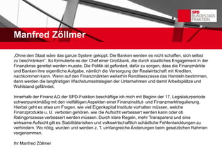 Manfred Zöllmer

„Ohne den Staat wäre das ganze System gekippt. Die Banken werden es nicht schaffen, sich selbst
zu beschränken“. So formulierte es der Chef einer Großbank, die durch staatliches Engagement in der
Finanzkrise gerettet werden musste. Die Politik ist gefordert, dafür zu sorgen, dass die Finanzmärkte
und Banken ihre eigentliche Aufgabe, nämlich die Versorgung der Realwirtschaft mit Krediten,
nachkommen kann. Wenn auf den Finanzmärkten weiterhin Renditeexzesse das Handeln bestimmen,
dann werden die langfristigen Wachstumsstrategien der Unternehmen und damit Arbeitsplätze und
Wohlstand gefährdet.

Innerhalb der Finanz AG der SPD-Fraktion beschäftige ich mich mit Beginn der 17. Legislaturperiode
schwerpunktmäßig mit den vielfältigen Aspekten einer Finanzinstitut- und Finanzmarktregulierung.
Hierbei geht es etwa um Fragen, wie viel Eigenkapital Institute vorhalten müssen, welche
Finanzprodukte u. U. verboten gehören, wie die Aufsicht verbessert werden kann oder ob
Ratingprozesse verbessert werden müssen. Durch klare Regeln, mehr Transparenz und eine
wirksame Aufsicht gilt es Stabilitätsrisiken und volkswirtschaftlich schädliche Fehlentwicklungen zu
verhindern. Wo nötig, wurden und werden z. T. umfangreiche Änderungen beim gesetzlichen Rahmen
vorgenommen.

Ihr Manfred Zöllmer
 